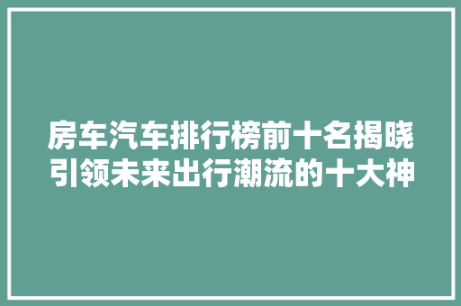 房车汽车排行榜前十名揭晓引领未来出行潮流的十大神器