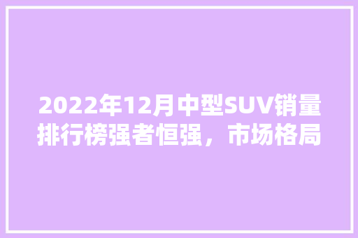 2022年12月中型SUV销量排行榜强者恒强，市场格局逐渐稳定