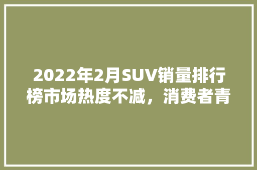 2022年2月SUV销量排行榜市场热度不减，消费者青睐趋势分析
