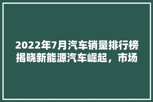 2022年7月汽车销量排行榜揭晓新能源汽车崛起，市场格局重塑