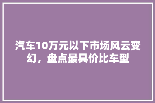 汽车10万元以下市场风云变幻，盘点最具价比车型