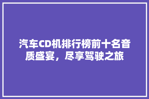 汽车CD机排行榜前十名音质盛宴，尽享驾驶之旅