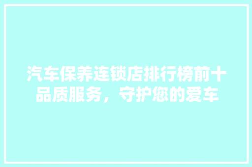 汽车保养连锁店排行榜前十品质服务，守护您的爱车