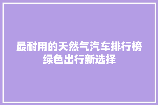 最耐用的天然气汽车排行榜绿色出行新选择
