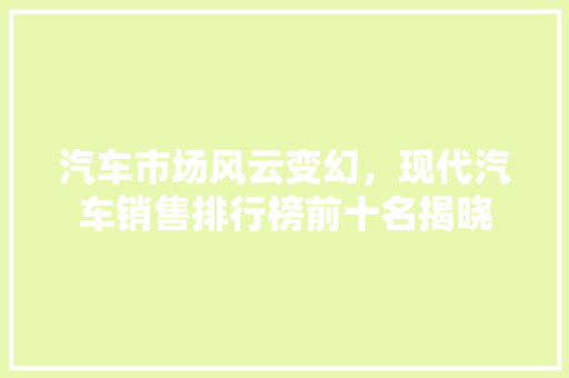 汽车市场风云变幻，现代汽车销售排行榜前十名揭晓