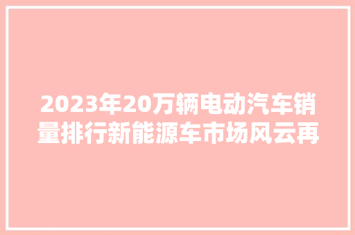 2023年20万辆电动汽车销量排行新能源车市场风云再起，十大品牌谁主沉浮