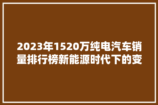 2023年1520万纯电汽车销量排行榜新能源时代下的变革与未来展望