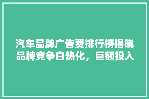 汽车品牌广告费排行榜揭晓品牌竞争白热化，巨额投入背后的步骤