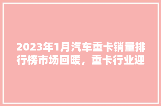 2023年1月汽车重卡销量排行榜市场回暖，重卡行业迎来新机遇