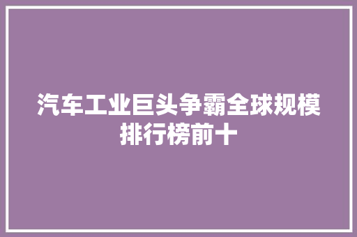 汽车工业巨头争霸全球规模排行榜前十