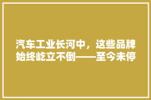 汽车工业长河中，这些品牌始终屹立不倒——至今未停产的汽车品牌排行榜