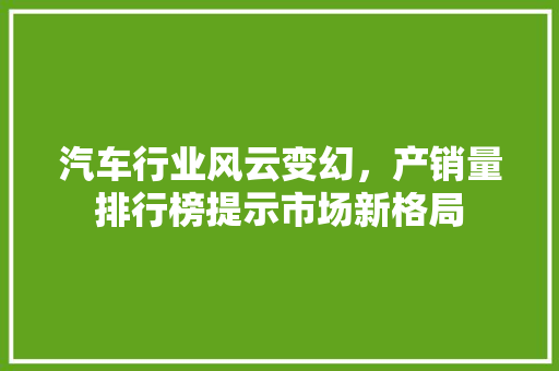 汽车行业风云变幻，产销量排行榜提示市场新格局