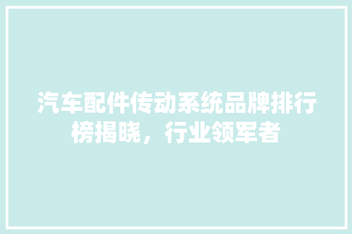 汽车配件传动系统品牌排行榜揭晓，行业领军者
