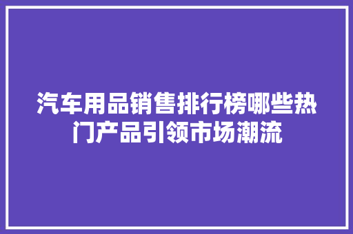汽车用品销售排行榜哪些热门产品引领市场潮流