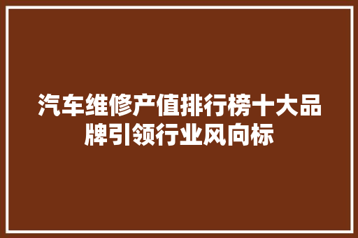 汽车维修产值排行榜十大品牌引领行业风向标