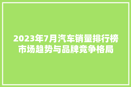 2023年7月汽车销量排行榜市场趋势与品牌竞争格局