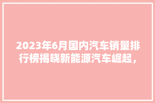 2023年6月国内汽车销量排行榜揭晓新能源汽车崛起，合资品牌面临挑战