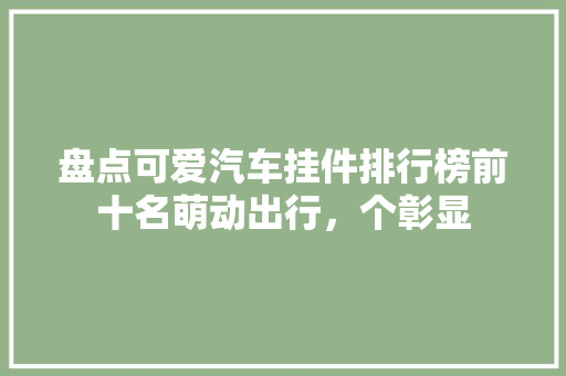 盘点可爱汽车挂件排行榜前十名萌动出行，个彰显