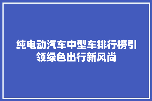 纯电动汽车中型车排行榜引领绿色出行新风尚