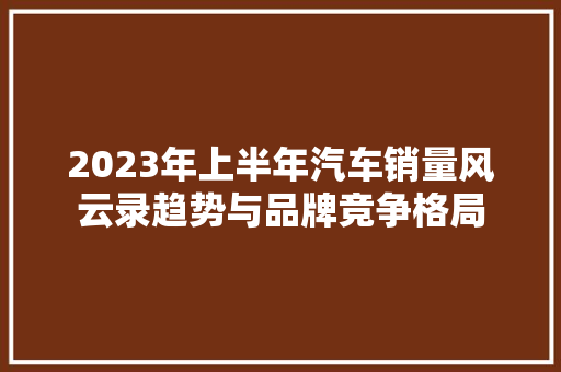 2023年上半年汽车销量风云录趋势与品牌竞争格局