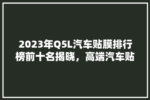 2023年Q5L汽车贴膜排行榜前十名揭晓，高端汽车贴膜的秘密！