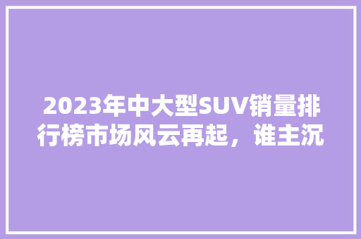 2023年中大型SUV销量排行榜市场风云再起，谁主沉浮