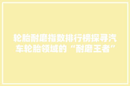 轮胎耐磨指数排行榜探寻汽车轮胎领域的“耐磨王者”
