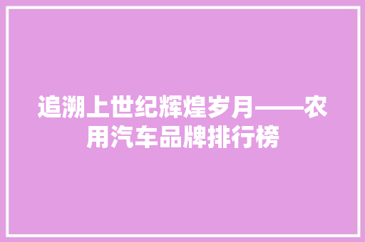 追溯上世纪辉煌岁月——农用汽车品牌排行榜