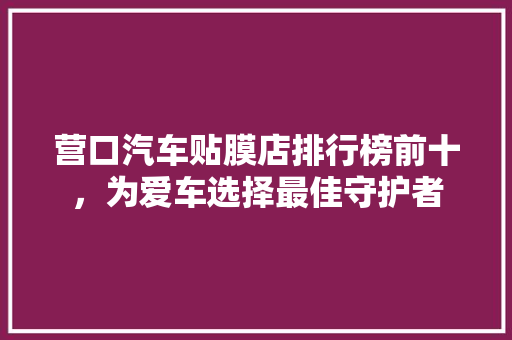 营口汽车贴膜店排行榜前十，为爱车选择最佳守护者