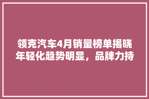 领克汽车4月销量榜单揭晓年轻化趋势明显，品牌力持续攀升