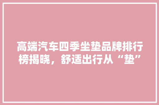 高端汽车四季坐垫品牌排行榜揭晓，舒适出行从“垫”开始