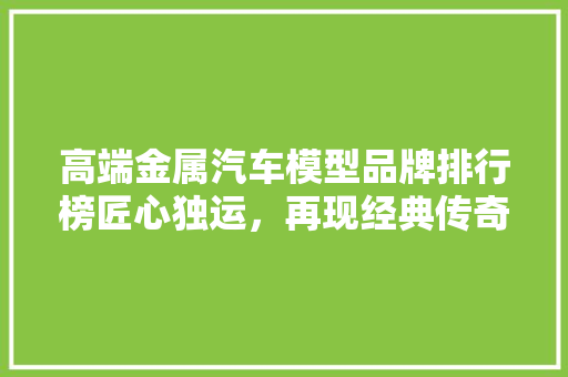 高端金属汽车模型品牌排行榜匠心独运，再现经典传奇