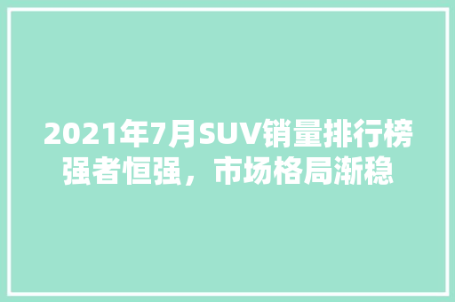 2021年7月SUV销量排行榜强者恒强，市场格局渐稳