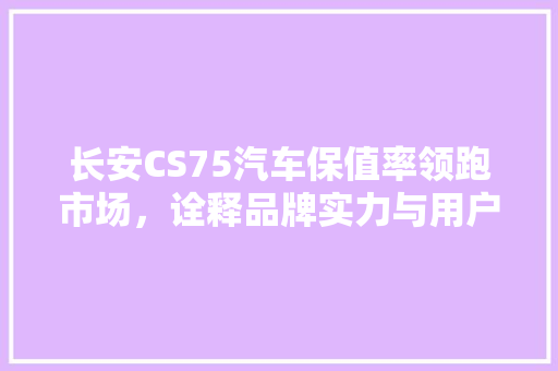长安CS75汽车保值率领跑市场，诠释品牌实力与用户信赖