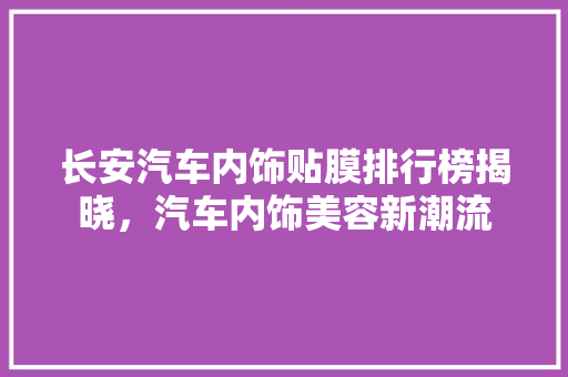 长安汽车内饰贴膜排行榜揭晓，汽车内饰美容新潮流
