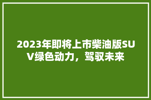 2023年即将上市柴油版SUV绿色动力，驾驭未来