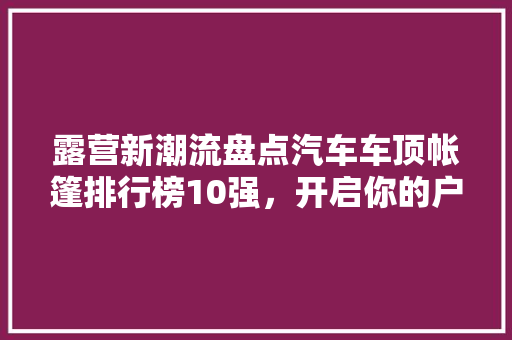 露营新潮流盘点汽车车顶帐篷排行榜10强，开启你的户外探险之旅