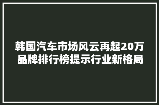 韩国汽车市场风云再起20万品牌排行榜提示行业新格局