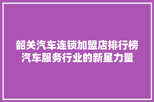 韶关汽车连锁加盟店排行榜汽车服务行业的新星力量