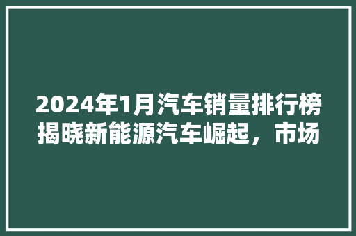 2024年1月汽车销量排行榜揭晓新能源汽车崛起，市场格局再创新篇