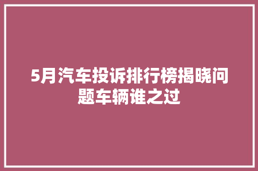 5月汽车投诉排行榜揭晓问题车辆谁之过