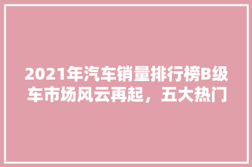 2021年汽车销量排行榜B级车市场风云再起，五大热门车型脱颖而出