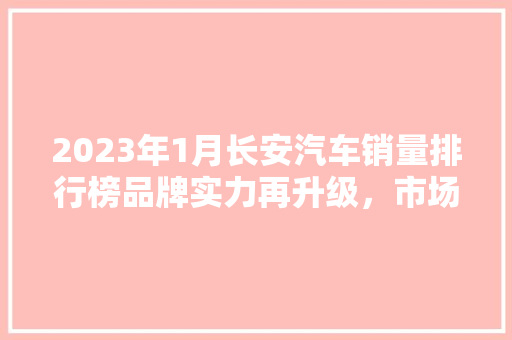 2023年1月长安汽车销量排行榜品牌实力再升级，市场竞争力不断提升