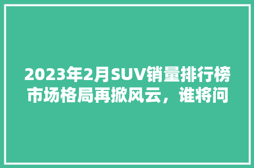 2023年2月SUV销量排行榜市场格局再掀风云，谁将问鼎巅峰