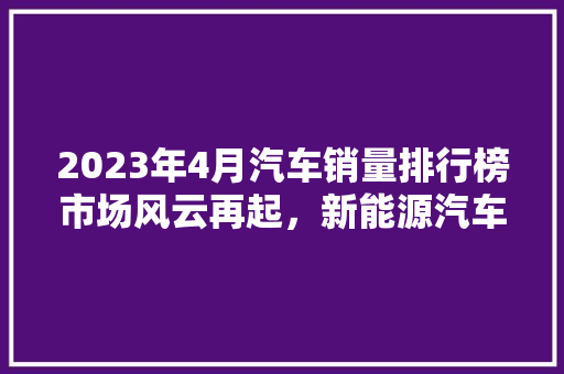 2023年4月汽车销量排行榜市场风云再起，新能源汽车崛起成焦点