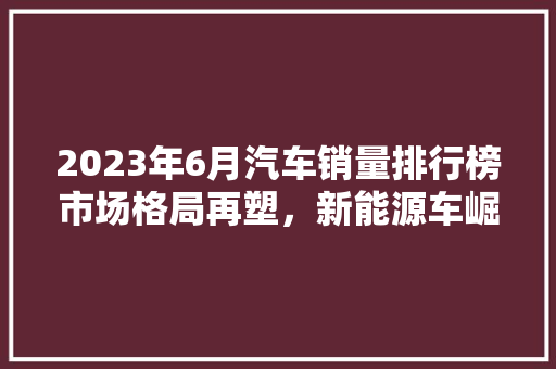 2023年6月汽车销量排行榜市场格局再塑，新能源车崛起