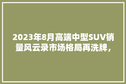 2023年8月高端中型SUV销量风云录市场格局再洗牌，豪华品牌谁能脱颖而出