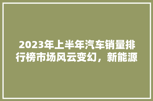 2023年上半年汽车销量排行榜市场风云变幻，新能源汽车崛起