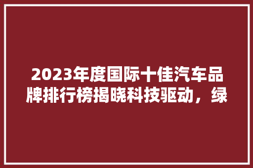 2023年度国际十佳汽车品牌排行榜揭晓科技驱动，绿色未来