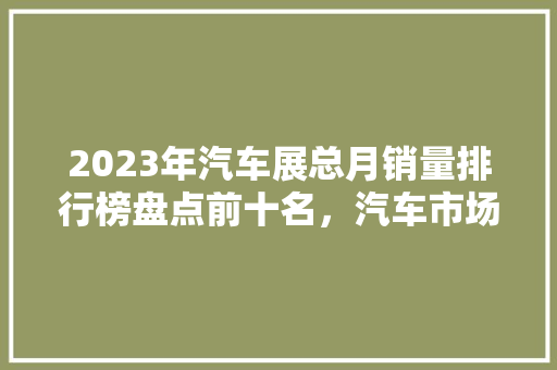 2023年汽车展总月销量排行榜盘点前十名，汽车市场新风向
